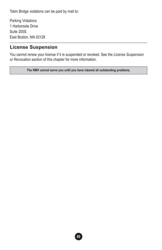 60
Tobin Bridge violations can be paid by mail to:
Parking Violations
1 Harborside Drive
Suite 200S
East Boston, MA 02128
License Suspension
You cannot renew your license if it is suspended or revoked. See the License Suspension
or Revocation section of this chapter for more information.
The RMV cannot serve you until you have cleared all outstanding problems.
 