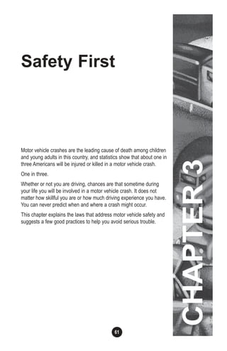 61
CHAPTER3
Safety First
Motor vehicle crashes are the leading cause of death among children
and young adults in this country, and statistics show that about one in
three Americans will be injured or killed in a motor vehicle crash.
One in three.
Whether or not you are driving, chances are that sometime during
your life you will be involved in a motor vehicle crash. It does not
matter how skillful you are or how much driving experience you have.
You can never predict when and where a crash might occur.
This chapter explains the laws that address motor vehicle safety and
suggests a few good practices to help you avoid serious trouble.
CHAPTER3
 