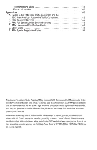 The Merit Rating Board . . . . . . . . . . . . . . . . . . . . . . . . . . . . . . . . . . . . . . . . . .140
Contact Information . . . . . . . . . . . . . . . . . . . . . . . . . . . . . . . . . . . . . . . . . . . . .141
Appendices . . . . . . . . . . . . . . . . . . . . . . . . . . . . . . . . . . . . . . . . . . . . . . . . . . . . . . . . .142
A. Parties to the 1949 Road Traffic Convention and the
1943 Inter-American Automotive Traffic Convention . . . . . . . . . . . . . . . . . . . . .142
B. RMV Customer Services . . . . . . . . . . . . . . . . . . . . . . . . . . . . . . . . . . . . . . . . . .145
C. RMV Full Service/Limited Service Branches . . . . . . . . . . . . . . . . . . . . . . . . . . .146
D. RMV License and Identification Cards . . . . . . . . . . . . . . . . . . . . . . . . . . . . . . . .148
E. Street Signs . . . . . . . . . . . . . . . . . . . . . . . . . . . . . . . . . . . . . . . . . . . . . . . . . . . .149
F. RMV Special Registration Plates . . . . . . . . . . . . . . . . . . . . . . . . . . . . . . . . . . . .150
This document is published by the Registry of Motor Vehicles (RMV), Commonwealth of Massachusetts, for the
benefit of residents and visitors alike. While it contains a great deal of information about RMV policies and state
laws, it is important to note that this is not a legal document. Every effort is made to present the most accurate,
error free, and up-to-date information. However, RMV policies and fees change from time to time, as do laws
governing motor vehicles.
The RMV will make every effort to post information about changes to the fees, policies, procedures or laws
referenced in this Driver's Manual that may affect your ability to obtain a Learner's Permit, Driver's License or
Identification Card. Relevant changes will be posted on the RMV's website at www.mass.gov/rmv. If you do not
have access to a computer, you may call the RMV's Phone Center at 617-351-4500 (or 1-877-RMV-TTDD if you
are hearing impaired).
 