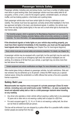 62
Passenger vehicles, including vans and pickup trucks, must have a number of safety equip-
ment items in good working order. Each passenger vehicle must have safety belts for all
occupants, a mirror, a horn, a lock for the engine’s ignition, windshield wipers, an exhaust
muffler, and two braking systems: a foot brake and a parking brake.
Each passenger vehicle also must have certain lights for driving in darkness or poor
visibility. The vehicle must have two approved, correctly aimed white headlights in the front;
two approved red lights in the back; and directional signals. In addition, the vehicle must
have three red stop lights (brake lights) in the rear and a small white light to illuminate the
rear license plate.
If the directional signals or brake lights on your vehicle stop working properly, you
must have them repaired immediately. In the meantime, you must use the appropriate
hand signals when turning or slowing (see Chapter Four for hand-signal diagrams).
A passenger vehicle may be equipped with a spot light, but the spot light may be used only
to read signs or to serve as an emergency light when the vehicle’s headlights are not
working. At a distance of 30 feet from your vehicle, a spot light may not shine more than
two feet above the roadway.
After-market glass tinting is allowed on passenger vehicles, but with restrictions. Side and
rear windows may be darkened up to 35 percent. Unless the RMV issues you a special
medical waiver, tinting the windshield is a traffic offense that carries a fine and a possible
license suspension.
Safety Belt Law
Massachusetts law requires every occupant of a private passenger (Class D) motor
vehicle—including vans and small trucks (under 18,000 lbs.) —to wear a properly fas-
tened and adjusted safety belt or ride in a child passenger restraint when traveling
on any roadway.
• Any driver who operates a motor vehicle without wearing a safety belt or any passenger
16 years old or older who is not wearing a safety belt is subject to a $25 fine.
• For each occupant aged 12, 13, 14, or 15 who is not wearing a safety belt, the driver
can be fined an additional $25 per person.
This law will be enforced if you are stopped by a police officer for a possible traffic violation.
Certain people are exempt from this law:
Passenger Vehicle Safety
The CaresVan program, which is operated by the MassHighway Department and sponsored by
Commerce Insurance Company, promotes highway safety and provides assistance to stranded
motorists. For more information, visit www.commerceinsurance.com/documents/CaresVan.pdf
Certain equipment and vehicle modifications are illegal. For more information, see Chapter Six.
Every vehicle must pass an annual safety and emissions inspection. For details, see Chapter Six.
 