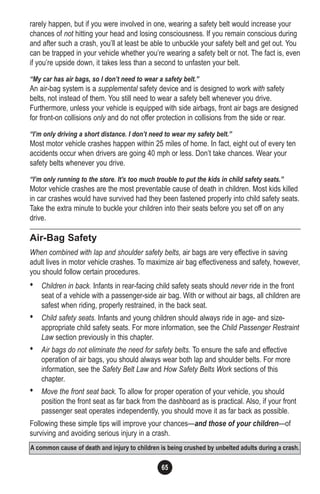 65
rarely happen, but if you were involved in one, wearing a safety belt would increase your
chances of not hitting your head and losing consciousness. If you remain conscious during
and after such a crash, you’ll at least be able to unbuckle your safety belt and get out. You
can be trapped in your vehicle whether you’re wearing a safety belt or not. The fact is, even
if you’re upside down, it takes less than a second to unfasten your belt.
“My car has air bags, so I don’t need to wear a safety belt.”
An air-bag system is a supplemental safety device and is designed to work with safety
belts, not instead of them. You still need to wear a safety belt whenever you drive.
Furthermore, unless your vehicle is equipped with side airbags, front air bags are designed
for front-on collisions only and do not offer protection in collisions from the side or rear.
“I’m only driving a short distance. I don’t need to wear my safety belt.”
Most motor vehicle crashes happen within 25 miles of home. In fact, eight out of every ten
accidents occur when drivers are going 40 mph or less. Don’t take chances. Wear your
safety belts whenever you drive.
“I’m only running to the store. It’s too much trouble to put the kids in child safety seats.”
Motor vehicle crashes are the most preventable cause of death in children. Most kids killed
in car crashes would have survived had they been fastened properly into child safety seats.
Take the extra minute to buckle your children into their seats before you set off on any
drive.
Air-Bag Safety
When combined with lap and shoulder safety belts, air bags are very effective in saving
adult lives in motor vehicle crashes. To maximize air bag effectiveness and safety, however,
you should follow certain procedures.
• Children in back. Infants in rear-facing child safety seats should never ride in the front
seat of a vehicle with a passenger-side air bag. With or without air bags, all children are
safest when riding, properly restrained, in the back seat.
• Child safety seats. Infants and young children should always ride in age- and size-
appropriate child safety seats. For more information, see the Child Passenger Restraint
Law section previously in this chapter.
• Air bags do not eliminate the need for safety belts. To ensure the safe and effective
operation of air bags, you should always wear both lap and shoulder belts. For more
information, see the Safety Belt Law and How Safety Belts Work sections of this
chapter.
• Move the front seat back. To allow for proper operation of your vehicle, you should
position the front seat as far back from the dashboard as is practical. Also, if your front
passenger seat operates independently, you should move it as far back as possible.
Following these simple tips will improve your chances—and those of your children—of
surviving and avoiding serious injury in a crash.
A common cause of death and injury to children is being crushed by unbelted adults during a crash.
 