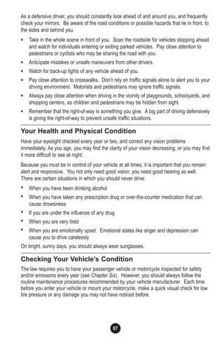 67
As a defensive driver, you should constantly look ahead of and around you, and frequently
check your mirrors. Be aware of the road conditions or possible hazards that lie in front, to
the sides and behind you.
• Take in the whole scene in front of you. Scan the roadside for vehicles stopping ahead
and watch for individuals entering or exiting parked vehicles. Pay close attention to
pedestrians or cyclists who may be sharing the road with you.
• Anticipate mistakes or unsafe maneuvers from other drivers.
• Watch for back-up lights of any vehicle ahead of you.
• Pay close attention to crosswalks. Don’t rely on traffic signals alone to alert you to your
driving environment. Motorists and pedestrians may ignore traffic signals.
• Always pay close attention when driving in the vicinity of playgrounds, schoolyards, and
shopping centers, as children and pedestrians may be hidden from sight.
• Remember that the right-of-way is something you give. A big part of driving defensively
is giving the right-of-way to prevent unsafe traffic situations.
Your Health and Physical Condition
Have your eyesight checked every year or two, and correct any vision problems
immediately. As you age, you may find the clarity of your vision decreasing, or you may find
it more difficult to see at night.
Because you must be in control of your vehicle at all times, it is important that you remain
alert and responsive. You not only need good vision; you need good hearing as well.
There are certain situations in which you should never drive:
• When you have been drinking alcohol
• When you have taken any prescription drug or over-the-counter medication that can
cause drowsiness
• If you are under the influence of any drug
• When you are very tired
• When you are emotionally upset. Emotional states like anger and depression can
cause you to drive carelessly
On bright, sunny days, you should always wear sunglasses.
Checking Your Vehicle’s Condition
The law requires you to have your passenger vehicle or motorcycle inspected for safety
and/or emissions every year (see Chapter Six). However, you should always follow the
routine maintenance procedures recommended by your vehicle manufacturer. Each time
before you enter your vehicle or mount your motorcycle, make a quick visual check for low
tire pressure or any damage you may not have noticed before.
 