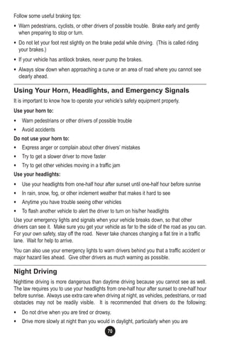 70
Follow some useful braking tips:
• Warn pedestrians, cyclists, or other drivers of possible trouble. Brake early and gently
when preparing to stop or turn.
• Do not let your foot rest slightly on the brake pedal while driving. (This is called riding
your brakes.)
• If your vehicle has antilock brakes, never pump the brakes.
• Always slow down when approaching a curve or an area of road where you cannot see
clearly ahead.
Using Your Horn, Headlights, and Emergency Signals
It is important to know how to operate your vehicle’s safety equipment properly.
Use your horn to:
• Warn pedestrians or other drivers of possible trouble
• Avoid accidents
Do not use your horn to:
• Express anger or complain about other drivers’ mistakes
• Try to get a slower driver to move faster
• Try to get other vehicles moving in a traffic jam
Use your headlights:
• Use your headlights from one-half hour after sunset until one-half hour before sunrise
• In rain, snow, fog, or other inclement weather that makes it hard to see
• Anytime you have trouble seeing other vehicles
• To flash another vehicle to alert the driver to turn on his/her headlights
Use your emergency lights and signals when your vehicle breaks down, so that other
drivers can see it. Make sure you get your vehicle as far to the side of the road as you can.
For your own safety, stay off the road. Never take chances changing a flat tire in a traffic
lane. Wait for help to arrive.
You can also use your emergency lights to warn drivers behind you that a traffic accident or
major hazard lies ahead. Give other drivers as much warning as possible.
Night Driving
Nighttime driving is more dangerous than daytime driving because you cannot see as well.
The law requires you to use your headlights from one-half hour after sunset to one-half hour
before sunrise. Always use extra care when driving at night, as vehicles, pedestrians, or road
obstacles may not be readily visible. It is recommended that drivers do the following:
• Do not drive when you are tired or drowsy.
• Drive more slowly at night than you would in daylight, particularly when you are
 