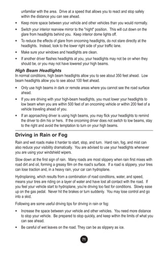 71
unfamiliar with the area. Drive at a speed that allows you to react and stop safely
within the distance you can see ahead.
• Keep more space between your vehicle and other vehicles than you would normally.
• Switch your interior rearview mirror to the "night" position. This will cut down on the
glare from headlights behind you. Keep interior dome lights off.
• To reduce the effects of glare from oncoming headlights, do not stare directly at the
headlights. Instead, look to the lower right side of your traffic lane.
• Make sure your windows and headlights are clean.
• If another driver flashes headlights at you, your headlights may not be on when they
should be, or you may not have lowered your high beams.
High Beam Headlights
In normal conditions, high beam headlights allow you to see about 350 feet ahead. Low
beam headlights allow you to see about 100 feet ahead.
• Only use high beams in dark or remote areas where you cannot see the road surface
ahead.
• If you are driving with your high-beam headlights, you must lower your headlights to
low beam when you are within 500 feet of an oncoming vehicle or within 200 feet of a
vehicle traveling ahead of you.
• If an approaching driver is using high beams, you may flick your headlights to remind
the driver to dim his or hers. If the oncoming driver does not switch to low beams, stay
to the right and avoid the temptation to turn on your high beams.
Driving in Rain or Fog
Rain and wet roads make it harder to start, stop, and turn. Hard rain, fog, and mist can
also reduce your visibility dramatically. You are advised to use your headlights whenever
you are using your windshield wipers.
Slow down at the first sign of rain. Many roads are most slippery when rain first mixes with
road dirt and oil, forming a greasy film on the road’s surface. If a road is slippery, your tires
can lose traction and, in a heavy rain, your car can hydroplane.
Hydroplaning, which results from a combination of road conditions, water, and speed,
means your tires are riding on a layer of water and have lost all contact with the road. If
you feel your vehicle start to hydroplane, you’re driving too fast for conditions. Slowly ease
up on the gas pedal. Never hit the brakes or turn suddenly. You may lose control and go
into a skid.
Following are some useful driving tips for driving in rain or fog:
• Increase the space between your vehicle and other vehicles. You need more distance
to stop your vehicle. Be prepared to stop quickly, and keep within the limits of what you
can see ahead.
• Be careful of wet leaves on the road. They can be as slippery as ice.
 