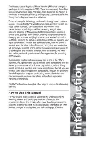 The Massachusetts Registry of Motor Vehicles (RMV) has changed a
great deal since its inception in 1903. There are now nearly five million
licensed drivers in our state. And today, more than ever, the Agency is
committed to increasing efficiency and improving customer satisfaction
through technology and innovative initiatives.
Enhanced computer technology continues to strongly impact customer
service. Through the RMV’s website (www.mass.gov/rmv) you can pre-
stage certain license/ID card transactions and conduct such
transactions as scheduling a road test, renewing a registration,
renewing a license or Massachusetts Identification Card, ordering a
special plate, paying a traffic citation, ordering a duplicate license/ID,
changing your address, verifying the issuance of a driver’s education
certificate, checking the status of a registration or title, or changing your
organ donor status. You can also download forms, view this Driver’s
Manual, learn the latest “rules of the road,” and join a free service that
will remind you by email, phone, or text message when your license or
ID card expires and you need to renew. Over the Internet, the RMV
also invites you to ask questions and offer suggestions for improving
RMV services.
To encourage you to avoid unnecessary trips to one of the RMV’s
branches, the Agency wants you to process some transactions over the
phone; you can replace a lost license, pay a citation, order a driving
record, schedule a road test, and renew a registration. By mail, you can
conduct some title and registration transactions. Through the Electronic
Vehicle Registration program, participating automobile dealers and
insurance agents can issue new plates and perform registration
transfers and renewals.
The RMV will continue to explore other ways to improve its relationship
with you.
How to Use This Manual
For new drivers, this booklet is a useful tool for understanding the
licensing process and for studying the rules of the road. For
experienced drivers, this booklet offers more than the procedure for
obtaining a learner’s permit. It provides valuable information on RMV
policies, changes to driving laws, and safe driving tips. Keep this
Introduction
 