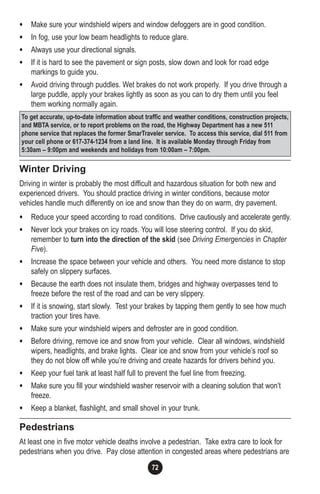 72
• Make sure your windshield wipers and window defoggers are in good condition.
• In fog, use your low beam headlights to reduce glare.
• Always use your directional signals.
• If it is hard to see the pavement or sign posts, slow down and look for road edge
markings to guide you.
• Avoid driving through puddles. Wet brakes do not work properly. If you drive through a
large puddle, apply your brakes lightly as soon as you can to dry them until you feel
them working normally again.
Winter Driving
Driving in winter is probably the most difficult and hazardous situation for both new and
experienced drivers. You should practice driving in winter conditions, because motor
vehicles handle much differently on ice and snow than they do on warm, dry pavement.
• Reduce your speed according to road conditions. Drive cautiously and accelerate gently.
• Never lock your brakes on icy roads. You will lose steering control. If you do skid,
remember to turn into the direction of the skid (see Driving Emergencies in Chapter
Five).
• Increase the space between your vehicle and others. You need more distance to stop
safely on slippery surfaces.
• Because the earth does not insulate them, bridges and highway overpasses tend to
freeze before the rest of the road and can be very slippery.
• If it is snowing, start slowly. Test your brakes by tapping them gently to see how much
traction your tires have.
• Make sure your windshield wipers and defroster are in good condition.
• Before driving, remove ice and snow from your vehicle. Clear all windows, windshield
wipers, headlights, and brake lights. Clear ice and snow from your vehicle’s roof so
they do not blow off while you’re driving and create hazards for drivers behind you.
• Keep your fuel tank at least half full to prevent the fuel line from freezing.
• Make sure you fill your windshield washer reservoir with a cleaning solution that won’t
freeze.
• Keep a blanket, flashlight, and small shovel in your trunk.
Pedestrians
At least one in five motor vehicle deaths involve a pedestrian. Take extra care to look for
pedestrians when you drive. Pay close attention in congested areas where pedestrians are
To get accurate, up-to-date information about traffic and weather conditions, construction projects,
and MBTA service, or to report problems on the road, the Highway Department has a new 511
phone service that replaces the former SmarTraveler service. To access this service, dial 511 from
your cell phone or 617-374-1234 from a land line. It is available Monday through Friday from
5:30am – 9:00pm and weekends and holidays from 10:00am – 7:00pm.
 