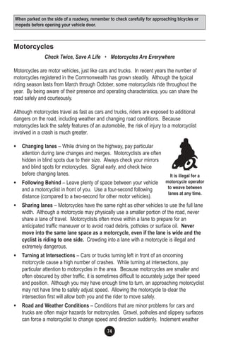 74
Motorcycles
Check Twice, Save A Life • Motorcycles Are Everywhere
Motorcycles are motor vehicles, just like cars and trucks. In recent years the number of
motorcycles registered in the Commonwealth has grown steadily. Although the typical
riding season lasts from March through October, some motorcyclists ride throughout the
year. By being aware of their presence and operating characteristics, you can share the
road safely and courteously.
Although motorcycles travel as fast as cars and trucks, riders are exposed to additional
dangers on the road, including weather and changing road conditions. Because
motorcycles lack the safety features of an automobile, the risk of injury to a motorcyclist
involved in a crash is much greater.
• Changing lanes – While driving on the highway, pay particular
attention during lane changes and merges. Motorcyclists are often
hidden in blind spots due to their size. Always check your mirrors
and blind spots for motorcycles. Signal early, and check twice
before changing lanes.
• Following Behind – Leave plenty of space between your vehicle
and a motorcyclist in front of you. Use a four-second following
distance (compared to a two-second for other motor vehicles).
• Sharing lanes – Motorcycles have the same right as other vehicles to use the full lane
width. Although a motorcycle may physically use a smaller portion of the road, never
share a lane of travel. Motorcyclists often move within a lane to prepare for an
anticipated traffic maneuver or to avoid road debris, potholes or surface oil. Never
move into the same lane space as a motorcycle, even if the lane is wide and the
cyclist is riding to one side. Crowding into a lane with a motorcycle is illegal and
extremely dangerous.
• Turning at Intersections – Cars or trucks turning left in front of an oncoming
motorcycle cause a high number of crashes. While turning at intersections, pay
particular attention to motorcycles in the area. Because motorcycles are smaller and
often obscured by other traffic, it is sometimes difficult to accurately judge their speed
and position. Although you may have enough time to turn, an approaching motorcyclist
may not have time to safely adjust speed. Allowing the motorcycle to clear the
intersection first will allow both you and the rider to move safely.
• Road and Weather Conditions – Conditions that are minor problems for cars and
trucks are often major hazards for motorcycles. Gravel, potholes and slippery surfaces
can force a motorcyclist to change speed and direction suddenly. Inclement weather
It is illegal for a
motorcycle operator
to weave between
lanes at any time.
When parked on the side of a roadway, remember to check carefully for approaching bicycles or
mopeds before opening your vehicle door.
 