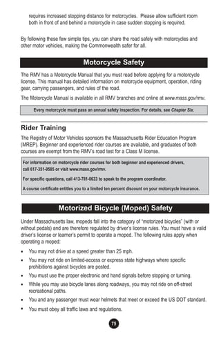 75
requires increased stopping distance for motorcycles. Please allow sufficient room
both in front of and behind a motorcycle in case sudden stopping is required.
By following these few simple tips, you can share the road safely with motorcycles and
other motor vehicles, making the Commonwealth safer for all.
The RMV has a Motorcycle Manual that you must read before applying for a motorcycle
license. This manual has detailed information on motorcycle equipment, operation, riding
gear, carrying passengers, and rules of the road.
The Motorcycle Manual is available in all RMV branches and online at www.mass.gov/rmv.
Rider Training
The Registry of Motor Vehicles sponsors the Massachusetts Rider Education Program
(MREP). Beginner and experienced rider courses are available, and graduates of both
courses are exempt from the RMV’s road test for a Class M license.
Under Massachusetts law, mopeds fall into the category of “motorized bicycles” (with or
without pedals) and are therefore regulated by driver’s license rules. You must have a valid
driver’s license or learner’s permit to operate a moped. The following rules apply when
operating a moped:
• You may not drive at a speed greater than 25 mph.
• You may not ride on limited-access or express state highways where specific
prohibitions against bicycles are posted.
• You must use the proper electronic and hand signals before stopping or turning.
• While you may use bicycle lanes along roadways, you may not ride on off-street
recreational paths.
• You and any passenger must wear helmets that meet or exceed the US DOT standard.
• You must obey all traffic laws and regulations.
Motorcycle SafetyMotorcycle Safety
Every motorcycle must pass an annual safety inspection. For details, see Chapter Six.
For information on motorcycle rider courses for both beginner and experienced drivers,
call 617-351-9585 or visit www.mass.gov/rmv.
For specific questions, call 413-781-0633 to speak to the program coordinator.
A course certificate entitles you to a limited ten percent discount on your motorcycle insurance.
Motorized Bicycle (Moped) Safety
 