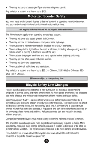 76
• You may not carry a passenger if you are operating on a permit.
Any violation is subject to a fine of up to $100.
You must have a valid driver’s license or learner’s permit to operate a motorized scooter,
and you can be issued citations for violation of motor vehicle laws.
The following rules apply when operating a motorized scooter:
• You may not drive at a speed greater than 20 mph.
• You may not ride on limited-access or express state highways.
• You must wear a helmet that meets or exceeds the US DOT standard.
• You must keep to the right side of the road at all times, including when passing a motor
vehicle which is moving in the travel lane of the way.
• You must use the proper electronic and hand signals before stopping or turning.
• You may not ride after sunset or before sunrise.
• You may not carry any passengers.
• You must obey all traffic laws and regulations.
Any violation is subject to a fine of up to $25 (1st Offense); $25-$50 (2nd Offense); $50-
$100 (3rd + Offense).
Recent law changes have established a new curriculum for municipal police training
programs in bicycle safety and traffic enforcement. As more police are trained, we expect to
see more effective and widespread enforcement of laws relating to bicycle safety.
Beginning January 1, 2011, a police officer who sees a traffic violation committed by a
bicyclist can use the same citation procedure used for motorists. The violation will not affect
the bicyclist’s driving record, but he/she may get a fine. A bicyclist who is stopped must
provide his/her true name and address, if requested, and can be fined for failing to do so or
for providing a false name and address. Refusing to do so can also result in an arrest
without a warrant.
Companies that rent bicycles must make safety-conforming helmets available to renters.
The amended laws change some rules bicyclists were previously required to follow. More
significantly, motorists must change certain behaviors in relation to bicyclists or be cited for
a motor vehicle violation. This will encourage motorists to be more careful around bicyclists.
For a bulleted list of laws relevant to bicyclists and laws relevant to motorists in the
presence of bicyclists, please see page 102.
Motorized Scooter Safety
All fees are subject to change at any time.
The Registry of Motor Vehicles will not register motorized scooters.
Bicycle Safety Law Changes
 