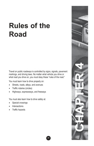 77
Rules of the
Road
Travel on public roadways is controlled by signs, signals, pavement
markings, and driving laws. No matter what vehicle you drive or
what road you drive on, you must obey these “rules of the road.”
You must learn how to drive properly on:
• Streets, roads, alleys, and avenues
• Traffic rotaries (circles)
• Highways, expressways, and freeways
You must also learn how to drive safely at:
• Special crossings
• Intersections
• Traffic hazards
CHAPTER4
 