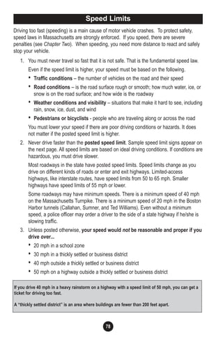 78
Driving too fast (speeding) is a main cause of motor vehicle crashes. To protect safety,
speed laws in Massachusetts are strongly enforced. If you speed, there are severe
penalties (see Chapter Two). When speeding, you need more distance to react and safely
stop your vehicle.
1. You must never travel so fast that it is not safe. That is the fundamental speed law.
Even if the speed limit is higher, your speed must be based on the following.
• Traffic conditions – the number of vehicles on the road and their speed
• Road conditions – is the road surface rough or smooth; how much water, ice, or
snow is on the road surface; and how wide is the roadway
• Weather conditions and visibility – situations that make it hard to see, including
rain, snow, ice, dust, and wind
• Pedestrians or bicyclists - people who are traveling along or across the road
You must lower your speed if there are poor driving conditions or hazards. It does
not matter if the posted speed limit is higher.
2. Never drive faster than the posted speed limit. Sample speed limit signs appear on
the next page. All speed limits are based on ideal driving conditions. If conditions are
hazardous, you must drive slower.
Most roadways in the state have posted speed limits. Speed limits change as you
drive on different kinds of roads or enter and exit highways. Limited-access
highways, like interstate routes, have speed limits from 50 to 65 mph. Smaller
highways have speed limits of 55 mph or lower.
Some roadways may have minimum speeds. There is a minimum speed of 40 mph
on the Massachusetts Turnpike. There is a minimum speed of 20 mph in the Boston
Harbor tunnels (Callahan, Sumner, and Ted Williams). Even without a minimum
speed, a police officer may order a driver to the side of a state highway if he/she is
slowing traffic.
3. Unless posted otherwise, your speed would not be reasonable and proper if you
drive over...
• 20 mph in a school zone
• 30 mph in a thickly settled or business district
• 40 mph outside a thickly settled or business district
• 50 mph on a highway outside a thickly settled or business district
Speed Limits
If you drive 40 mph in a heavy rainstorm on a highway with a speed limit of 50 mph, you can get a
ticket for driving too fast.
A “thickly settled district” is an area where buildings are fewer than 200 feet apart.
 