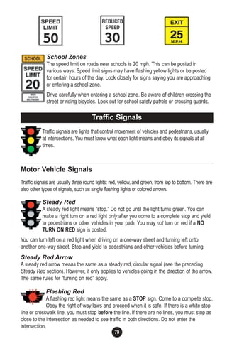 79
School Zones
The speed limit on roads near schools is 20 mph. This can be posted in
various ways. Speed limit signs may have flashing yellow lights or be posted
for certain hours of the day. Look closely for signs saying you are approaching
or entering a school zone.
Drive carefully when entering a school zone. Be aware of children crossing the
street or riding bicycles. Look out for school safety patrols or crossing guards.
Traffic signals are lights that control movement of vehicles and pedestrians, usually
at intersections. You must know what each light means and obey its signals at all
times.
Motor Vehicle Signals
Traffic signals are usually three round lights: red, yellow, and green, from top to bottom. There are
also other types of signals, such as single flashing lights or colored arrows.
Steady Red
A steady red light means “stop.” Do not go until the light turns green. You can
make a right turn on a red light only after you come to a complete stop and yield
to pedestrians or other vehicles in your path. You may not turn on red if a NO
TURN ON RED sign is posted.
You can turn left on a red light when driving on a one-way street and turning left onto
another one-way street. Stop and yield to pedestrians and other vehicles before turning.
Steady Red Arrow
A steady red arrow means the same as a steady red, circular signal (see the preceding
Steady Red section). However, it only applies to vehicles going in the direction of the arrow.
The same rules for “turning on red” apply.
Flashing Red
A flashing red light means the same as a STOP sign. Come to a complete stop.
Obey the right-of-way laws and proceed when it is safe. If there is a white stop
line or crosswalk line, you must stop before the line. If there are no lines, you must stop as
close to the intersection as needed to see traffic in both directions. Do not enter the
intersection.
Traffic Signals
 