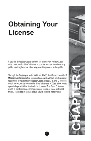 1
Obtaining Your
License
If you are a Massachusetts resident (or even a non-resident), you
must have a valid driver's license to operate a motor vehicle on any
public road, highway, or other way permitting access to the public.
Through the Registry of Motor Vehicles (RMV), the Commonwealth of
Massachusetts issues five license classes with various privileges and
restrictions to residents of Massachusetts. Class A, B, and C licenses,
which are known as commercial driver's licenses (CDLs), allow you to
operate large vehicles, like trucks and buses. The Class D license,
which is most common, is for passenger vehicles, vans, and small
trucks. The Class M license allows you to operate motorcycles.
CHAPTER1
 