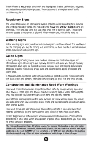 84
When you see a YIELD sign, slow down and be prepared to stop. Let vehicles, bicyclists,
and pedestrians go before you proceed. You must come to a complete stop if traffic
conditions require it.
Regulatory Signs
The United States uses an international system of traffic control signs that have pictures
and symbols instead of words. The red-and-white YIELD and DO NOT ENTER signs are
examples. There are also signs that use a red circle with a diagonal slash. These signs
mean no access or movement is allowed. When you see one, think of the word no.
Warning Signs
Yellow warning signs warn you of hazards or changes in conditions ahead. The road layout
may be changing, you may be coming to a school zone, or there may be a special situation
ahead. Slow down and obey the sign.
Guide Signs
In the “guide signs” category are route markers, distance and destination signs, and
informational signs. Green signs give highway directions and guide you through highway
interchanges. Blue signs list motorist services, like gas, food, and lodging. Brown signs
direct you to public recreational areas, state and national parks, points of interest, and
scenic sites.
In Massachusetts, numbered state highway routes are posted on white, rectangular signs
with black letters and borders. Interstate highway signs are blue, red, and white shields.
Construction and Maintenance Road Work Warnings
Road work or construction areas are protected from traffic by orange warning signs and
other devices. These signs and devices may have warning flags or yellow flashing lights.
They help to guide you safely through a work zone and past any hazards.
Many of these warning signs use the same symbols as yellow warning signs. You should
take extra care when you see orange signs. Traffic and road conditions around work zones
often change quickly.
Road work crews also use “channeling” devices to keep traffic in lanes and away from
hazards. Sometimes, electric warning arrow signs will direct traffic near a work zone.
Civilian flaggers direct traffic in some work zones and construction sites. Police officers
direct traffic in other sites. When a flag person or police officer directs traffic, you must obey
his or her signals or directions.
The Highway Department has a 511 phone service. You can use this to get up-to-date information
about traffic and weather conditions, construction projects, and MBTA service. You can also report
problems on the road. Dial 511 from your cell phone or 617-374-1234 from a landline. It is available
Monday through Friday 5:30am – 9:00pm and weekends and holidays 10:00am – 7:00pm.
 