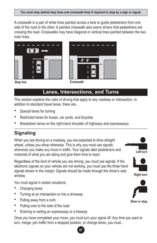 87
A crosswalk is a pair of white lines painted across a lane to guide pedestrians from one
side of the road to the other. A painted crosswalk also warns drivers that pedestrians are
crossing the road. Crosswalks may have diagonal or vertical lines painted between the two
main lines.
This section explains the rules of driving that apply to any roadway or intersection. In
addition to standard travel lanes, there are...
• Special lanes for turning
• Restricted lanes for buses, car pools, and bicycles
• Breakdown lanes on the right-hand shoulder of highways and expressways
Signaling
When you are driving on a roadway, you are expected to drive straight
ahead, unless you show otherwise. This is why you must use signals
whenever you make any move in traffic. Your signals alert pedestrians and
motorists of what you are doing and give them time to react.
Regardless of the kind of vehicle you are driving, you must use signals. If the
electronic signals on your vehicle are not working, you must use the three hand
signals shown in the margin. Signals should be made through the driver’s side
window.
You must signal in certain situations:
• Changing lanes
• Turning at an intersection or into a driveway
• Pulling away from a curb
• Pulling over to the side of the road
• Entering or exiting an expressway or a freeway
Once you have completed your move, you must turn your signal off. Any time you want to
turn, merge, join traffic from a stopped position, or change lanes, you must...
You must stop behind stop lines and crosswalk lines if required to stop by a sign or signal.
Lanes, Intersections, and Turns
Left turn
Right turn
Slow or stop
Stop line Crosswalk
 