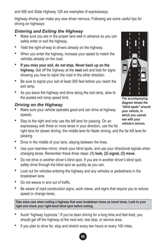8990
and 495 and State Highway 128 are examples of expressways.
Highway driving can make any new driver nervous. Following are some useful tips for
driving on highways:
Entering and Exiting the Highway
• Make sure you are in the proper lane well in advance so you can
safely enter or exit the highway.
• Yield the right-of-way to drivers already on the highway.
• When you enter the highway, increase your speed to match the
vehicles already on the road.
• If you miss your exit, do not stop. Never back up on the
highway. Get off the highway at the next exit and look for signs
showing you how to rejoin the road in the other direction.
• Be sure to signal your exit at least 500 feet before you reach the
exit ramp.
• As you leave the highway and drive along the exit ramp, slow to
the posted exit ramp speed limit.
Driving on the Highway
• Make sure your vehicle operates good and can drive at highway
speeds.
• Stay to the right and only use the left lane for passing. On an
expressway with three or more lanes in your direction, use the far
right lane for slower driving, the middle lane for faster driving, and the far left lane for
passing.
• Drive in the middle of your lane, staying between the lines.
• Use your rearview mirror, check your blind spots, and use your directional signals when
changing lanes. Remember these three steps: (1) look, (2) signal, (3) move.
• Do not drive in another driver’s blind spot. If you are in another driver’s blind spot,
safely drive through the blind spot as quickly as you can.
• Look out for vehicles entering the highway and any vehicles or pedestrians in the
breakdown lane.
• Do not weave in and out of traffic.
• Be aware of road construction signs, work crews, and signs that require you to reduce
speed or change lanes.
• Avoid “highway hypnosis.” If you’ve been driving for a long time and feel tired, you
should get off the highway at the next exit, rest stop, or service area.
• If you plan to drive far, stop and stretch every two hours or every 100 miles.
The accompanying
diagram shows the
“blind spots” around
your vehicle, in
which you cannot
see with your
vehicle’s mirrors.
Take extra care when exiting a highway that uses breakdown lanes as travel lanes. Look to your
right and check your right-hand blind spot before exiting.
 