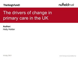 © 2013 The King’s Fund and Nuffield Trust
The drivers of change in
primary care in the UK
18 July 2013
Author:
Holly Holder
 