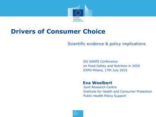 Drivers of Consumer Choice
Scientific evidence & policy implications
Eva Woelbert
Joint Research Centre
Institute for Health and Consumer Protection
Public Health Policy Support
DG SANTE Conference
on Food Safety and Nutrition in 2050
EXPO Milano, 17th July 2015
 