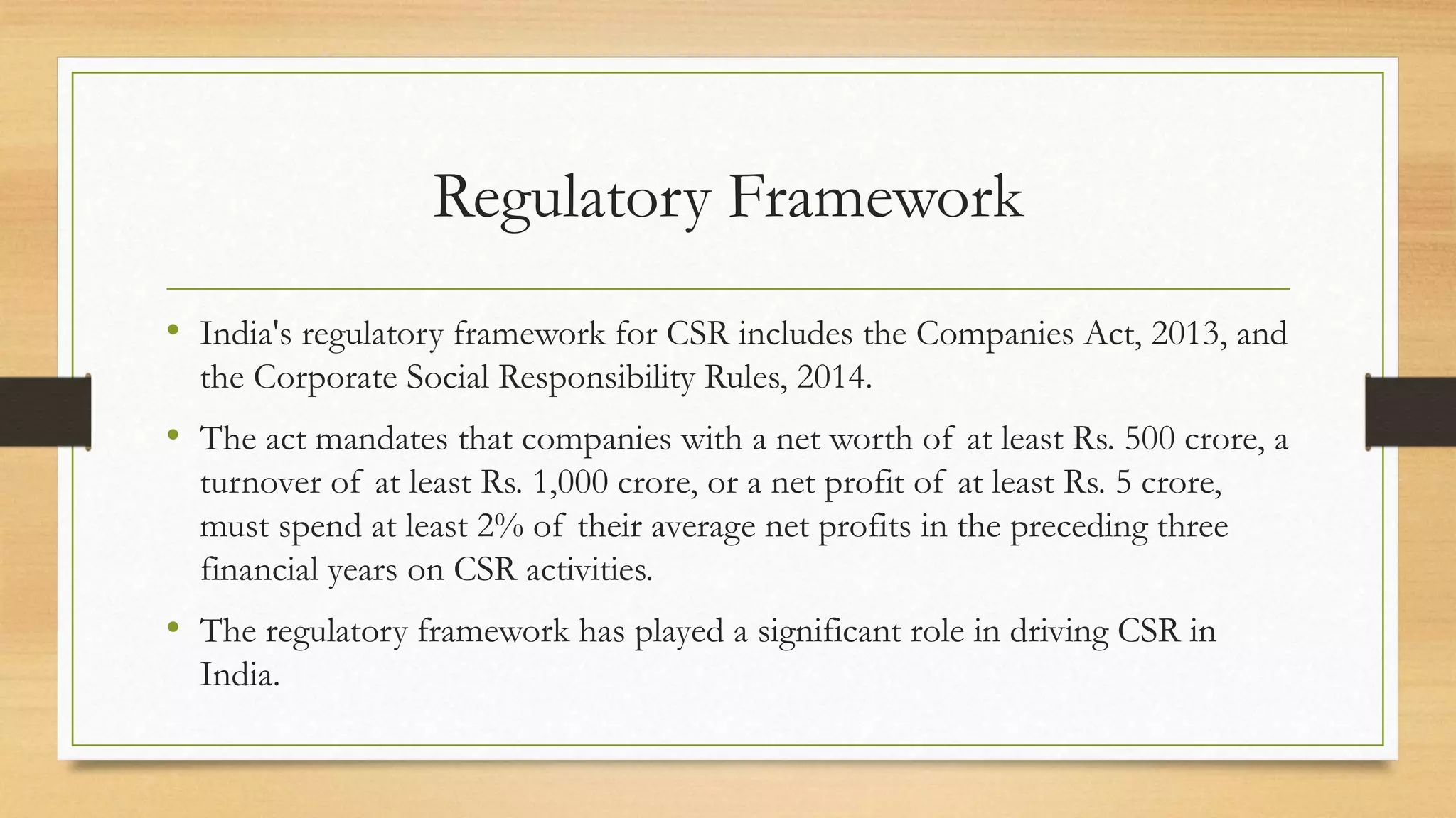 Regulatory Framework
• India's regulatory framework for CSR includes the Companies Act, 2013, and
the Corporate Social Responsibility Rules, 2014.
• The act mandates that companies with a net worth of at least Rs. 500 crore, a
turnover of at least Rs. 1,000 crore, or a net profit of at least Rs. 5 crore,
must spend at least 2% of their average net profits in the preceding three
financial years on CSR activities.
• The regulatory framework has played a significant role in driving CSR in
India.
 