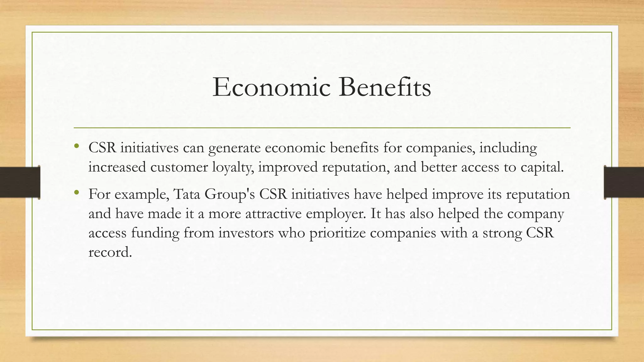 Economic Benefits
• CSR initiatives can generate economic benefits for companies, including
increased customer loyalty, improved reputation, and better access to capital.
• For example, Tata Group's CSR initiatives have helped improve its reputation
and have made it a more attractive employer. It has also helped the company
access funding from investors who prioritize companies with a strong CSR
record.
 