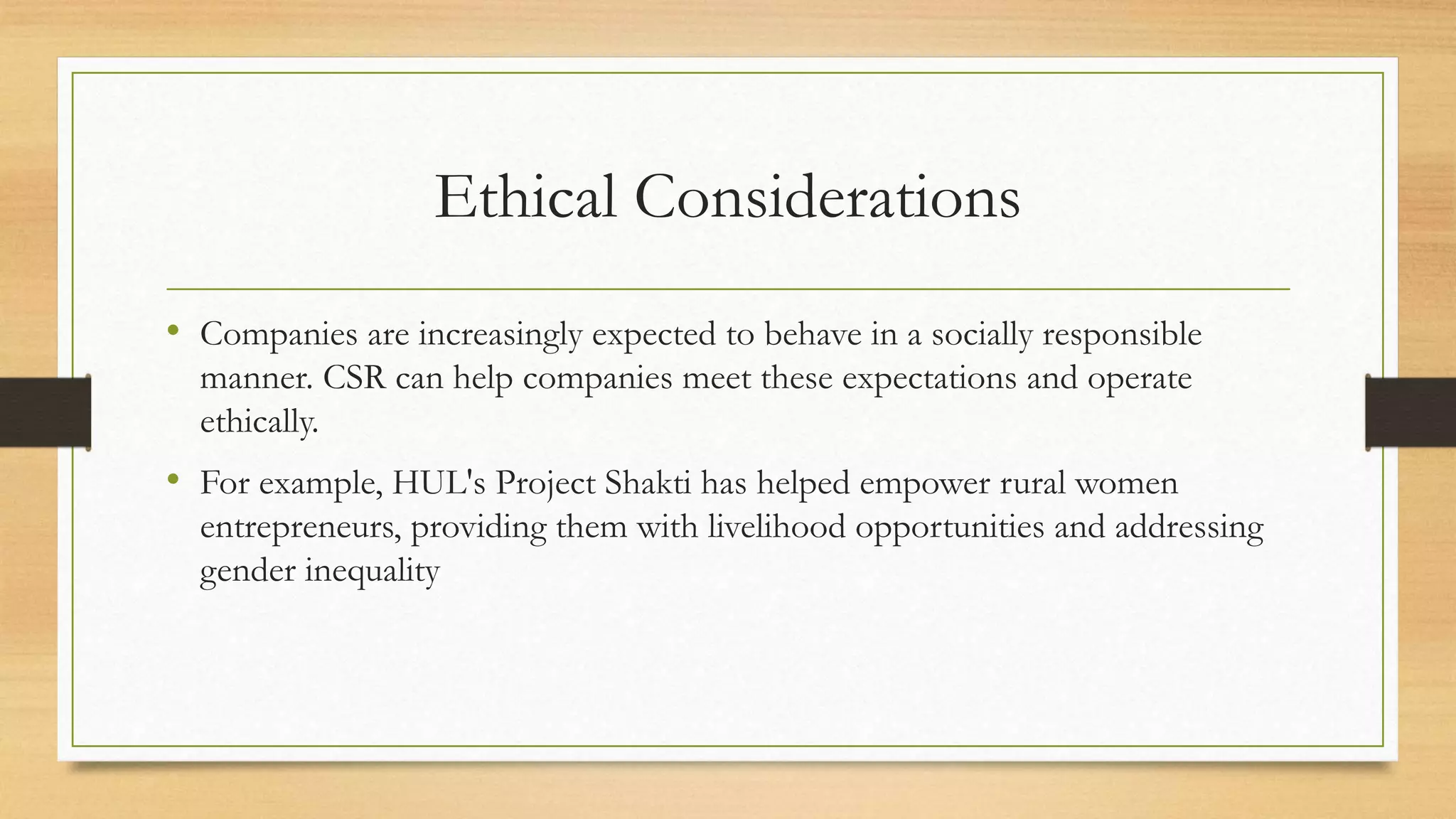 Ethical Considerations
• Companies are increasingly expected to behave in a socially responsible
manner. CSR can help companies meet these expectations and operate
ethically.
• For example, HUL's Project Shakti has helped empower rural women
entrepreneurs, providing them with livelihood opportunities and addressing
gender inequality
 