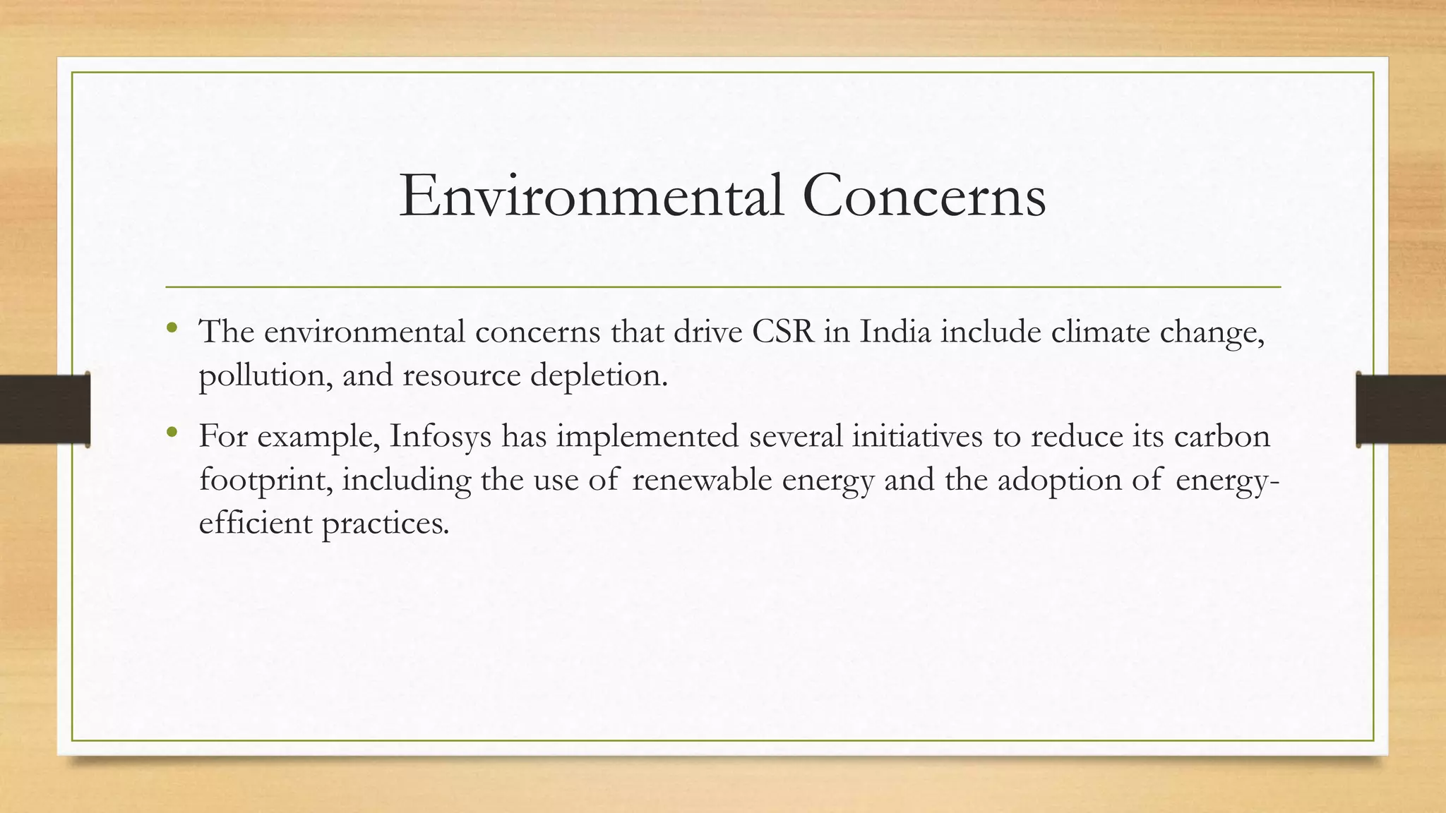 Environmental Concerns
• The environmental concerns that drive CSR in India include climate change,
pollution, and resource depletion.
• For example, Infosys has implemented several initiatives to reduce its carbon
footprint, including the use of renewable energy and the adoption of energy-
efficient practices.
 