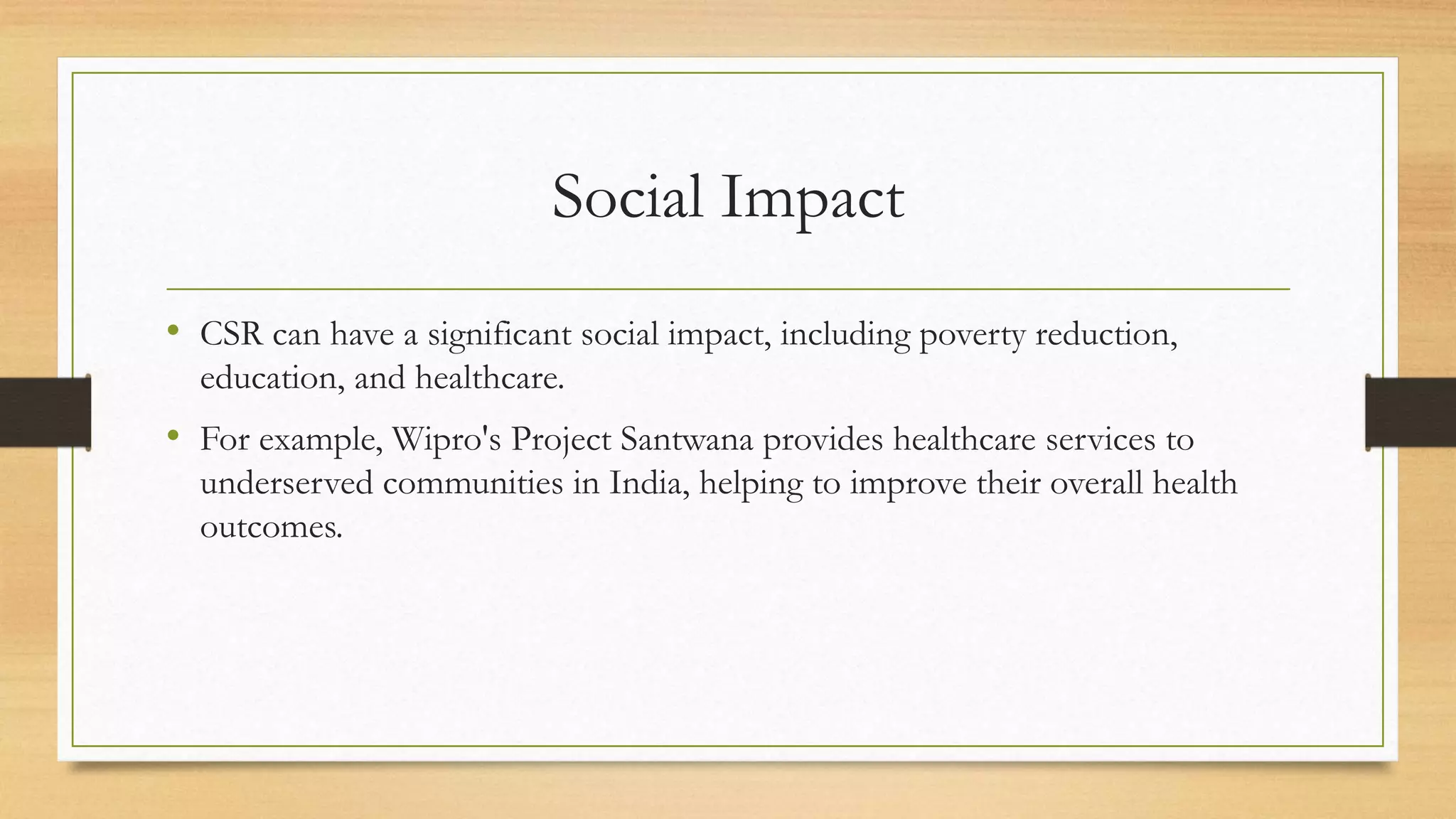 Social Impact
• CSR can have a significant social impact, including poverty reduction,
education, and healthcare.
• For example, Wipro's Project Santwana provides healthcare services to
underserved communities in India, helping to improve their overall health
outcomes.
 