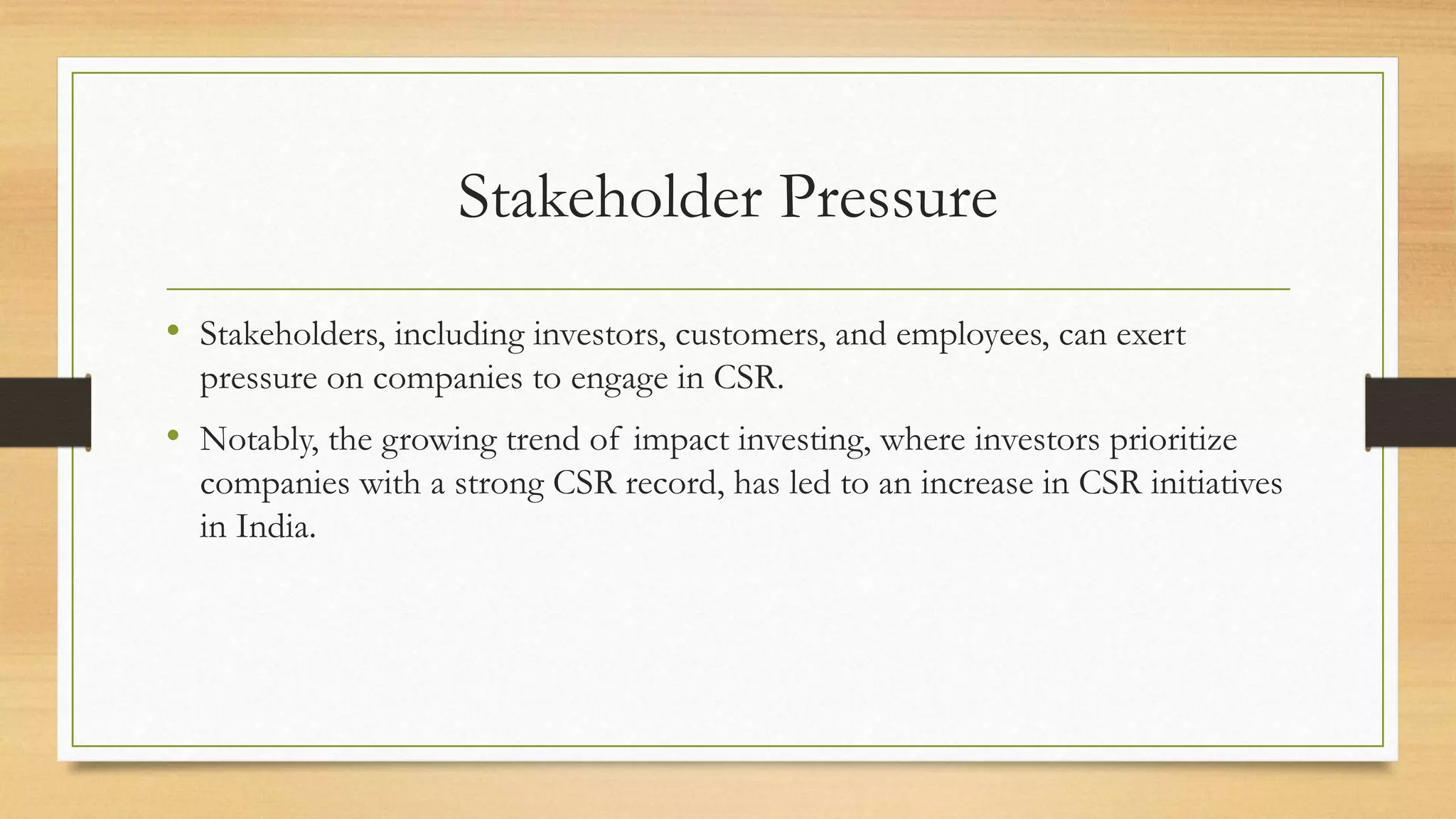 Stakeholder Pressure
• Stakeholders, including investors, customers, and employees, can exert
pressure on companies to engage in CSR.
• Notably, the growing trend of impact investing, where investors prioritize
companies with a strong CSR record, has led to an increase in CSR initiatives
in India.
 