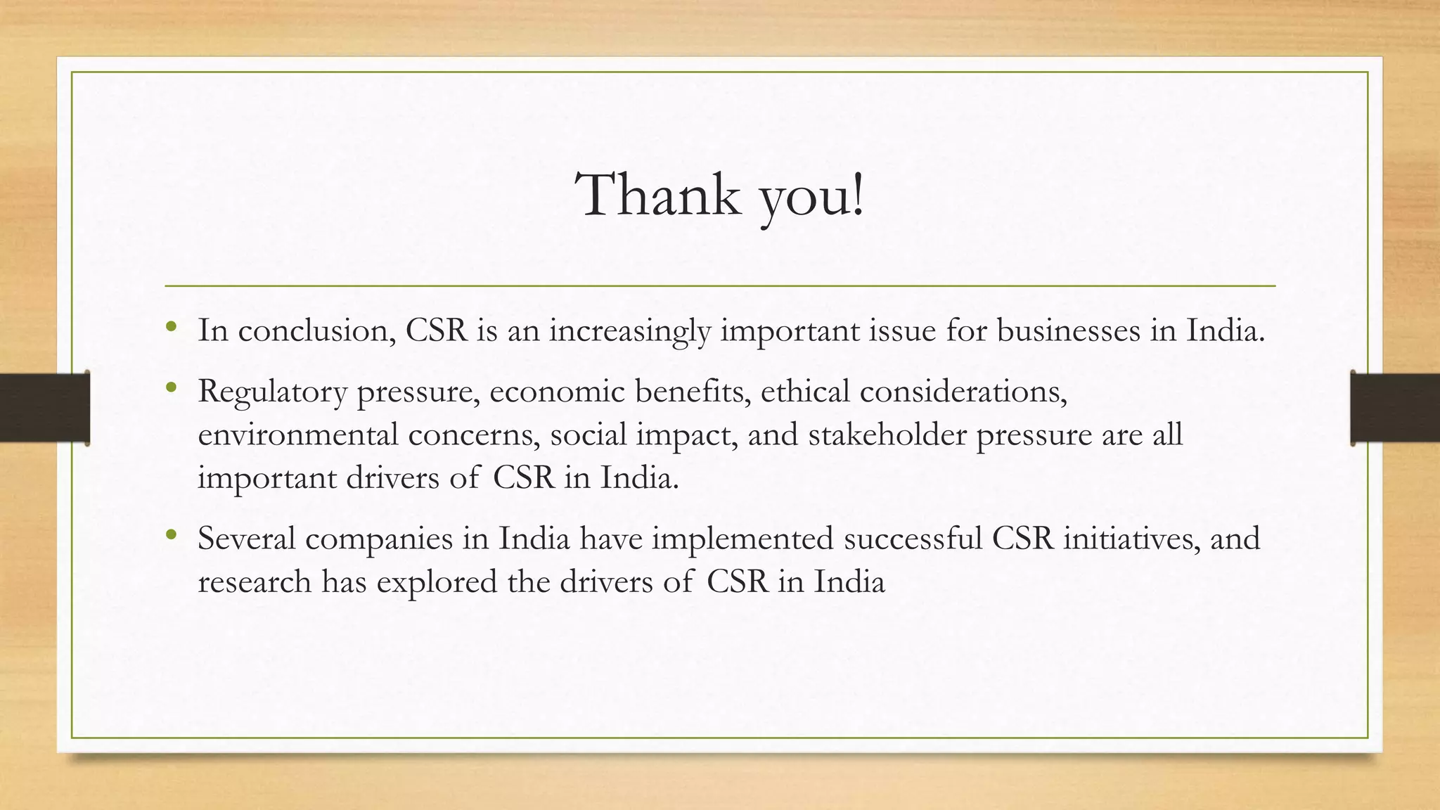 Thank you!
• In conclusion, CSR is an increasingly important issue for businesses in India.
• Regulatory pressure, economic benefits, ethical considerations,
environmental concerns, social impact, and stakeholder pressure are all
important drivers of CSR in India.
• Several companies in India have implemented successful CSR initiatives, and
research has explored the drivers of CSR in India
 