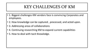 KEY CHALLENGES OF KM
• 1. Biggest challenges KM vendors face is convincing Corporates and
employees.
• 2. How knowledge can be captured , processed, and acted upon.
• 3. Addressing areas of collaborations
• 4. Continuing researching KM to expand current capabilities
• 5. How to deal with tacit Knowledge.
 
