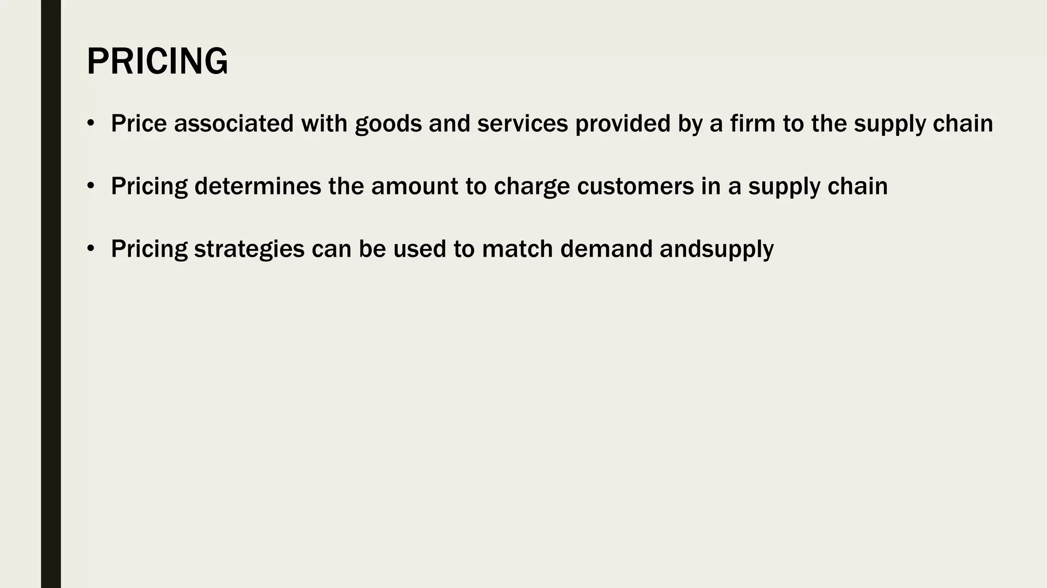 PRICING
• Price associated with goods and services provided by a firm to the supply chain
• Pricing determines the amount to charge customers in a supply chain
• Pricing strategies can be used to match demand andsupply