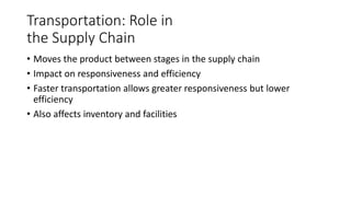 Transportation: Role in
the Supply Chain
• Moves the product between stages in the supply chain
• Impact on responsiveness and efficiency
• Faster transportation allows greater responsiveness but lower
efficiency
• Also affects inventory and facilities
 