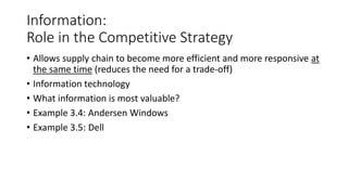 Information:
Role in the Competitive Strategy
• Allows supply chain to become more efficient and more responsive at
the same time (reduces the need for a trade-off)
• Information technology
• What information is most valuable?
• Example 3.4: Andersen Windows
• Example 3.5: Dell
 