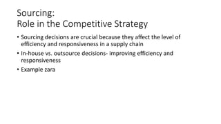 Sourcing:
Role in the Competitive Strategy
• Sourcing decisions are crucial because they affect the level of
efficiency and responsiveness in a supply chain
• In-house vs. outsource decisions- improving efficiency and
responsiveness
• Example zara
 