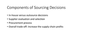 Components of Sourcing Decisions
• In-house versus outsource decisions
• Supplier evaluation and selection
• Procurement process
• Overall trade-off: Increase the supply chain profits
 