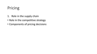 Pricing
1. Role in the supply chain
• Role in the competitive strategy
• Components of pricing decisions
 