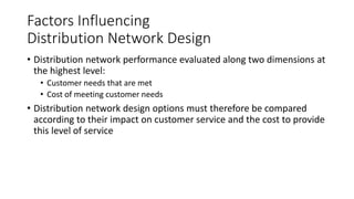 Factors Influencing
Distribution Network Design
• Distribution network performance evaluated along two dimensions at
the highest level:
• Customer needs that are met
• Cost of meeting customer needs
• Distribution network design options must therefore be compared
according to their impact on customer service and the cost to provide
this level of service
 