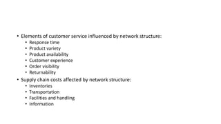 • Elements of customer service influenced by network structure:
• Response time
• Product variety
• Product availability
• Customer experience
• Order visibility
• Returnability
• Supply chain costs affected by network structure:
• Inventories
• Transportation
• Facilities and handling
• Information
 