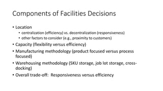 Components of Facilities Decisions
• Location
• centralization (efficiency) vs. decentralization (responsiveness)
• other factors to consider (e.g., proximity to customers)
• Capacity (flexibility versus efficiency)
• Manufacturing methodology (product focused versus process
focused)
• Warehousing methodology (SKU storage, job lot storage, cross-
docking)
• Overall trade-off: Responsiveness versus efficiency
 