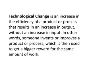 Technological Change is an increase in
the efficiency of a product or process
that results in an increase in output,
without an increase in input. In other
words, someone invents or improves a
product or process, which is then used
to get a bigger reward for the same
amount of work.
 