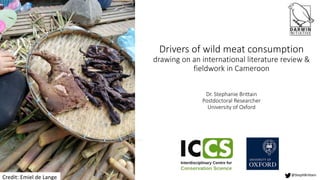 Drivers of wild meat consumption
drawing on an international literature review &
fieldwork in Cameroon
Dr. Stephanie Brittain
Postdoctoral Researcher
University of Oxford
@StephBrittain
Credit: Emiel de Lange
 