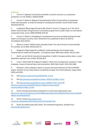Références
1. Ferrarini T, Sjöberg O. Social policy and health: transition countries in a comparative
perspective. Int J Soc Welfare. 2010(19):60-88.
2. Ferrarini T, Nelson K, Sjöberg O. Decomposing the effect of social policies on population
health and inequalities: an empirical example of unemployment benefits. Scand J Public Health.
2014;42(7):635-42.
3. Lundberg O, Åberg Yngwe M, Stjarne MK, Elstad JI, Ferrarini T, Kangas O, et al. The role of
welfare state principles and generosity in social policy programmes for public health: an international
comparative study. Lancet. 2008;372(9650):1633-40.
4. Ferrarini T, Nelson K, and Sjöberg O. Unemployment insurance and deteriorating self-rated
health in 23 European countries. JECH. 2014;Online First, published on March 10, 2014 as
10.1136/jech-2013-203721.
5. Nelson K, Fritzell J. Welfare states and public health: The role of minimum income benefits
for mortality. Soc Sci Med. 2014(112):63-71.
6. Bergqvist K, Åberg Yngwe M, Lundberg O. Understanding the role of welfare state
characteristics for health and inequalities - an analytical review. BMC Public Health. 2013;13:1234.
7. Dahl E, van der Wel KA. Educational inequalities in health in European welfare states: a social
expenditure approach. Soc Sci Med. 2013;81:60-9.
8. Lunau T, Wahrendorf M, Dragano N, Siegrist J. Work stress and depressive symptoms in older
employees: impact of national labour and social policies. BMC Public Health. 2013;13(1):1086.
9. McHardy F, with Lundberg O. Report on Income and Social Protection for the EU DRIVERS
project. Synthesis of case study evidence compiled by European Anti-Poverty Network. August 2014,
EAPN and CHESS.
10. See http://ec.europa.eu/europe2020/index_en.htm.
11. See http://europa.eu/rapid/press-release_SPEECH-14-2000_en.htm.
12. See http://europa.eu/rapid/press-release_MEMO-13-837_en.htm &
http://ec.europa.eu/europe2020/making-it-happen/country-specific-
recommendations/index_en.htm.
13. See for example presentations prepared for a recent event exploring the issue:
http://ec.europa.eu/social/main.jsp?catId=88&langId=en&eventsId=992&moreDocuments=yes&tabl
eName=events&typeId=92.
14. See for instance http://www.social-
protection.org/gimi/gess/ShowTheme.action?th.themeId=1321.
15. Drivers for Health Equity (2012-2015). 7th Framework Programme. Available from:
http://health-gradient.eu/.
 