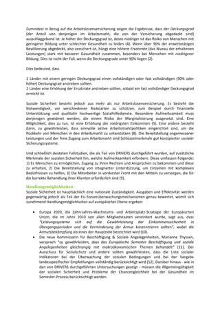 Zumindest in Bezug auf die Arbeitslosenversicherung zeigen die Ergebnisse, dass der Deckungsgrad
(der Anteil von denjenigen im Arbeitsmarkt, die von der Versicherung abgedeckt sind)
ausschlaggebend ist: Je höher der Deckungsgrad ist, desto niedriger ist das Risiko von Menschen mit
geringerer Bildung unter schlechter Gesundheit zu leiden (4). Wenn über 90% der erwerbstätigen
Bevölkerung abgedeckt, also versichert ist, hängt eine höhere Ersatzrate (das Niveau der erhaltenen
Leistungen) stark mit besserer Gesundheit zusammen, besonders bei Menschen mit niedrigerer
Bildung. Dies ist nicht der Fall, wenn die Deckungsgrade unter 90% liegen (2).
Dies bedeuted, dass
1 Länder mit einem geringen Deckungsgrad einen vollständigen oder fast vollständigen (90% oder
höher) Deckungsgrad anstreben sollten.
2 Länder eine Erhöhung der Ersatzrate anstreben sollten, sobald ein fast vollständiger Deckungsgrad
erreicht ist.
Soziale Sicherheit besteht jedoch aus mehr als nur Arbeitslosenversicherung. Es besteht die
Notwendigkeit, vor verschiedenen Risikoarten zu schützen, zum Beispiel durch finanzielle
Unterstützung und qualitativ hochwertige Sozialhilfedienste. Besondere Aufmerksamkeit muss
denjenigen gewidmet werden, die einem Risiko der Marginalisierung ausgesetzt sind. Eine
Möglichkeit, dies zu tun, ist eine Erhöhung der niedrigsten Einkommen (5). Eine andere besteht
darin, zu gewährleisten, dass sinnvolle aktive Arbeitsmarktpolitiken eingerichtet sind, um die
Rückkehr von Menschen in den Arbeitsmarkt zu unterstützen (8). Die Bereitstellung angemessener
Leistungen und der freie Zugang zum Arbeitsmarkt sind Schlüsselmerkmale gut konzipierter sozialer
Sicherungssysteme.
Und schließlich deuteten Fallstudien, die als Teil von DRIVERS durchgeführt wurden, auf zusätzliche
Merkmale der sozialen Sicherheit hin, welche Aufmerksamkeit erfordern. Diese umfassen Folgende:
1) Es Menschen zu ermöglichen, Zugang zu ihren Rechten und Ansprüchen zu bekommen und diese
zu erhalten, 2) Die Bereitstellung von integrierter Unterstützung, um Einzelnen mit komplexen
Bedürfnissen zu helfen, 3) Die Mitarbeiter in vorderster Front mit den Mitteln zu versorgen, die für
die korrekte Behandlung ihrer Klienten erforderlich sind (9).
Handlungsmöglichkeiten
Soziale Sicherheit ist hauptsächlich eine nationale Zuständigkeit. Ausgaben und Effektivität werden
gegenwärtig jedoch als Teil der EU-Steuerüberwachungsmechanismen genau bewertet, womit sich
zunehmend Handlungsmöglichkeiten auf europäischer Ebene ergeben:
 Europa 2020, die Zehn-Jahres-Wachstums- und Arbeitsplatz-Strategie der Europäischen
Union, die im Jahre 2010 von allen Mitgliedstaaten vereinbart wurde, sagt aus, dass
“Leistungssysteme sich auf die Gewährleistung der Einkommenssicherheit in
Übergangsperioden und die Verminderung der Armut konzentrieren sollten“, wobei die
Armutsbekämpfung als eines der Hauptziele bezeichnet wird (10).
 Die neue Kommissarin für Beschäftigung & Soziale Angelegenheiten, Marianne Thyssen,
versprach “zu gewährleisten, dass das Europäische Semester Beschäftigung und soziale
Angelegenheiten gleichrangig mit makroökonomischen Themen behandelt“ (11). Der
Ausschuss für Sozialschutz und andere sollten gewährleisten, dass die Liste sozialer
Indikatoren bei der Überwachung der sozialen Bedingungen und bei der Vergabe
landesspezifischer Empfehlungen vollständig berücksichtigt wird (12). Darüber hinaus - wie in
den von DRIVERS durchgeführten Untersuchungen gezeigt - müssen die Allgemeingültigkeit
der sozialen Sicherheit und Probleme der Chancengleichheit bei der Gesundheit im
Semester-Prozess berücksichtigt werden.
 