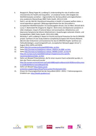 6. Bergqvist K, Åberg Yngwe M, Lundberg O. Understanding the role of welfare state
characteristics for health and inequalities - an analytical review. [Die Aufgabe des
Wohlfahrtsstaates verstehen – Eigenschaften für die Gesundheit und Ungleichheiten -
eine analytische Überprüfung.] BMC Public Health. 2013;13:1234.
7. Dahl E, van der Wel KA. Educational inequalities in health in European welfare states: a
social expenditure approach. [Bildungsungleichheiten bei der Gesundheit in
europäischen Wohlfahrtsstaaten: Ein Sozialausgaben-Ansatz.] Soc Sci Med. 2013;81:60-9.
8. Lunau T, Wahrendorf M, Dragano N, Siegrist J. Work stress and depressive symptoms in
older employees: impact of national labour and social policies. [Arbeitsstress und
depressive Symptome bei älteren Arbeitnehmern: Auswirkungen nationaler Arbeits- und
Sozialpolitiken.] BMC Public Health. 2013;13(1):1086.
9. McHardy F, with Lundberg O. Report on Income and Social Protection for the EU DRIVERS
project. Synthesis of case study evidence compiled by European Anti-Poverty Network.
[Bericht über Einkommen und Sozialschutz für das EU DRIVERS Projekt. Synthese von
Fallstudienbelegen, zusammengestellt vom „Europäischen Netzwerk gegen Armut“.]
August 2014, EAPN und CHESS.
10. Siehe http://ec.europa.eu/europe2020/index_en.htm.
11. Siehe http://europa.eu/rapid/press-release_SPEECH-14-2000_en.htm.
12. Siehe http://europa.eu/rapid/press-release_MEMO-13-837_en.htm &
http://ec.europa.eu/europe2020/making-it-happen/country-specific-
recommendations/index_en.htm.
13. Siehe zum Beispiel Präsentationen, die für einen neueren Event vorbereitet wurden, in
dem das Thema untersucht wurde:
http://ec.europa.eu/social/main.jsp?catId=88&langId=en&eventsId=992&moreDocumen
ts=yes&tableName=events&typeId=92.
14. Siehe zum Beispiel http://www.social-
protection.org/gimi/gess/ShowTheme.action?th.themeId=1321.
15. Drivers für Chancengleichheit bei der Gesundheit (2012—2015). 7. Rahmenprogramm.
Erhältlich von: http://health-gradient.eu/.
 