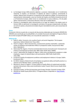  La Estrategia Europa 2020 presenta objetivos y procesos relacionados con el rendimiento
industrial, el empleo y la formación. El objetivo de reducir la pobreza, aumentando el
empleo, debería hacer hincapié en la importancia del empleo de calidad. Los mecanismos de
representación interestatales, como los Comités de Empleo y de Política Económica de la UE
y el Parlamento Europeo, deben tener en consideración la nueva evidencia, a fin de poder
aplicar intervenciones e inversiones efectivas a favor de la calidad laboral.
 Financiar la investigación sobre intervenciones en el lugar de trabajo y de empleo justo en
Horizon 2020, en particular la investigación centrada en los grupos ocupacionales más bajos,
así como en países y situaciones de empleo de gran necesidad de acción, pero escasa base de
evidencia.
Notas
El presente informe es parte de un conjunto de documentos elaborados por el proyecto DRIVERS (9).
DRIVERS está coordinado por EuroHealthNet y ha recibido financiación del Séptimo Programa Marco
de la Unión Europea (FP7/2007-2013), con el acuerdo de subvención n.º 278350.
Bibliografía
1. Gallie D, editor. Economic crisis, quality of work, and social integration: The European
experience. Oxford: Oxford Univ. Press; 2013.
2. Hoven H, Siegrist J. Work characteristics, socioeconomic position and health: a systematic
review of mediation and moderation effects in prospective studies. Occup Environ Med
2013; 70(9):663–9.
3. Wahrendorf M, Siegrist J. Proximal and distal determinants of stressful work: framework and
analysis of retrospective European data. BMC Public Health 2014; 14(849).
4. Lunau T, Wahrendorf M, Dragano N, Siegrist J. Work stress and depressive symptoms in older
employees: impact of national labour and social policies. BMC Public Health 2013;
13(1):1086.
5. Eurofound. Quality of employment conditions and employment relations in Europe. Dublin:
Eurofound; 2013.
6. EU-OSHA. Analysis of determinants of workplace occupational safety and health practice in a
selection of EU Member States. Luxembourg; 2013.
7. Montano D, Hoven H, Siegrist J. A meta-analysis of health effects of randomized controlled
worksite interventions: Does social stratification matter? Scand J Work Environ Health 2014;
40(3):230–4.
8. Comisión Europea. Un Plan de Inversiones para Europa. Bruselas: Comisión Europea; 2014.
9. DRIVERS for Health Equity (2014-2015). 7º Programa Marco. Disponible en: http://health-
gradient.eu.
 