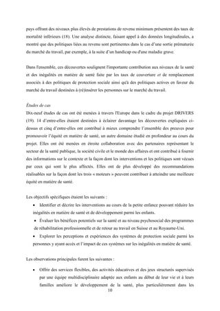 10
pays offrant des niveaux plus élevés de prestations de revenu minimum présentent des taux de
mortalité inférieurs (18). Une analyse distincte, faisant appel à des données longitudinales, a
montré que des politiques liées au revenu sont pertinentes dans le cas d’une sortie prématurée
du marché du travail, par exemple, à la suite d’un handicap ou d'une maladie grave.
Dans l'ensemble, ces découvertes soulignent l'importante contribution aux niveaux de la santé
et des inégalités en matière de santé faite par les taux de couverture et de remplacement
associés à des politiques de protection sociale ainsi qu'à des politiques actives en faveur du
marché du travail destinées à (ré)insérer les personnes sur le marché du travail.
Études de cas
Dix-neuf études de cas ont été menées à travers l'Europe dans le cadre du projet DRIVERS
(19). 14 d’entre-elles étaient destinées à éclairer davantage les découvertes expliquées ci-
dessus et cinq d’entre-elles ont contribué à mieux comprendre l’ensemble des preuves pour
promouvoir l’équité en matière de santé, un autre domaine étudié en profondeur au cours du
projet. Elles ont été menées en étroite collaboration avec des partenaires représentant le
secteur de la santé publique, la société civile et le monde des affaires et ont contribué à fournir
des informations sur le contexte et la façon dont les interventions et les politiques sont vécues
par ceux qui sont le plus affectés. Elles ont de plus développé des recommandations
réalisables sur la façon dont les trois « moteurs » peuvent contribuer à atteindre une meilleure
équité en matière de santé.
Les objectifs spécifiques étaient les suivants :
 Identifier et décrire les interventions au cours de la petite enfance pouvant réduire les
inégalités en matière de santé et de développement parmi les enfants.
 Évaluer les bénéfices potentiels sur la santé et au niveau psychosocial des programmes
de réhabilitation professionnelle et de retour au travail en Suisse et au Royaume-Uni.
 Explorer les perceptions et expériences des systèmes de protection sociale parmi les
personnes y ayant accès et l’impact de ces systèmes sur les inégalités en matière de santé.
Les observations principales furent les suivantes :
 Offrir des services flexibles, des activités éducatives et des jeux structurés supervisés
par une équipe multidisciplinaire adaptée aux enfants au début de leur vie et à leurs
familles améliore le développement de la santé, plus particulièrement dans les
 