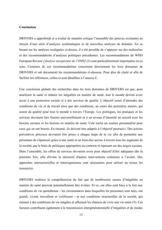 13
Conclusions
DRIVERS a approfondi et a évalué de manière critique l’ensemble des preuves existantes au
moyen d’une série d’analyses systématiques et de nouvelles analyses de données. En se
basant sur les analyses soulignées ci-dessus, il a été possible de s’appuyer sur des recherches
et des recommandations d’analyses politiques précédentes. Les recommandations de WHO
European Review [Analyse européenne de l’OMS] (1) sont particulièrement importantes en ce
sens. Certaines de ces recommandations concernent directement les trois domaines de
DRIVERS et ont documenté les recommandations ci-dessous. Pour plus de clarté et afin de
faciliter les références, celles-ci sont détaillées à l’annexe C.
Une conclusion globale des recherches dans les trois domaines de DRIVERS est que, pour
améliorer la santé et réduire les inégalités en matière de santé, tout le monde devrait avoir
accès à une protection sociale et à des services de qualité. L’objectif serait d’atteindre des
conditions de vie et de travail ainsi que des conditions, au cours des premières années, qui
soient de qualité pour tout le monde à travers l’Europe. Les politiques, les pratiques et les
services devraient être fournis universellement et à un niveau d’intensité en accord avec les
besoins sociaux et les besoins en matière de santé. Cela inclut un soutien personnalisé pour
ceux qui en ont besoin. En résumé, ils doivent être adaptés à l’objectif poursuivi. Des actions
préventives précoces devraient être prises à chaque étape de la vie afin de permettre aux
personnes de s'épanouir grâce à une santé et un bien-être accrus à travers tous les segments de
la société, par le biais de politiques appropriées au contexte et reposant sur des acquis sociaux.
Dans l’ensemble, les offres de services devraient avoir pour objectif d'être adéquates dès la
première fois, afin d'éviter la nécessité d'autres interventions coûteuses à l’avenir. Des
approches intersectorielles et interorganismes sont nécessaires pour utiliser au mieux les
ressources.
DRIVERS renforce la compréhension du fait que de nombreuses causes d’inégalités en
matière de santé peuvent potentiellement être évitées. Et ce, car elles sont liées à la fois aux
conditions de vie quotidienne - les circonstances dans lesquelles les personnes sont nées, ont
grandi, vivent, travaillent et vieillissent - et aux conditions structurelles de la société, qui
mènent à des conditions de vie inégales et affectent les chances de vivre une vie saine (3). Ces
facteurs contribuent également à la transmission intergénérationnelle d’inégalités et de modes
 
