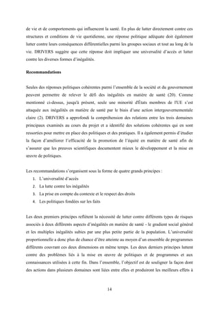 14
de vie et de comportements qui influencent la santé. En plus de lutter directement contre ces
structures et conditions de vie quotidienne, une réponse politique adéquate doit également
lutter contre leurs conséquences différentielles parmi les groupes sociaux et tout au long de la
vie. DRIVERS suggère que cette réponse doit impliquer une universalité d’accès et lutter
contre les diverses formes d’inégalités.
Recommandations
Seules des réponses politiques cohérentes parmi l’ensemble de la société et du gouvernement
peuvent permettre de relever le défi des inégalités en matière de santé (20). Comme
mentionné ci-dessus, jusqu'à présent, seule une minorité d'États membres de l'UE s’est
attaquée aux inégalités en matière de santé par le biais d’une action intergouvernementale
claire (2). DRIVERS a approfondi la compréhension des relations entre les trois domaines
principaux examinés au cours du projet et a identifié des solutions cohérentes qui en sont
ressorties pour mettre en place des politiques et des pratiques. Il a également permis d’étudier
la façon d’améliorer l’efficacité de la promotion de l’équité en matière de santé afin de
s’assurer que les preuves scientifiques documentent mieux le développement et la mise en
œuvre de politiques.
Les recommandations s’organisent sous la forme de quatre grands principes :
1. L’universalité d’accès
2. La lutte contre les inégalités
3. La prise en compte du contexte et le respect des droits
4. Les politiques fondées sur les faits
Les deux premiers principes reflètent la nécessité de lutter contre différents types de risques
associés à deux différents aspects d’inégalités en matière de santé - le gradient social général
et les multiples inégalités subies par une plus petite partie de la population. L’universalité
proportionnelle a donc plus de chance d’être atteinte au moyen d’un ensemble de programmes
différents couvrant ces deux dimensions en même temps. Les deux derniers principes luttent
contre des problèmes liés à la mise en œuvre de politiques et de programmes et aux
connaissances utilisées à cette fin. Dans l’ensemble, l’objectif est de souligner la façon dont
des actions dans plusieurs domaines sont liées entre elles et produiront les meilleurs effets à
 