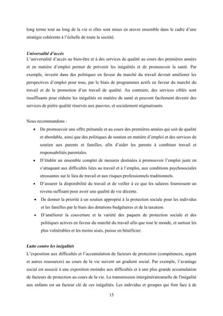 15
long terme tout au long de la vie si elles sont mises en œuvre ensemble dans le cadre d’une
stratégie cohérente à l’échelle de toute la société.
Universalité d’accès
L’universalité d’accès au bien-être et à des services de qualité au cours des premières années
et en matière d’emploi permet de prévenir les inégalités et de promouvoir la santé. Par
exemple, investir dans des politiques en faveur du marché du travail devrait améliorer les
perspectives d’emploi pour tous, par le biais de programmes actifs en faveur du marché du
travail et de la promotion d’un travail de qualité. Au contraire, des services ciblés sont
insuffisants pour réduire les inégalités en matière de santé et peuvent facilement devenir des
services de piètre qualité réservés aux pauvres, et socialement stigmatisants.
Nous recommandons :
 De promouvoir une offre prénatale et au cours des premières années qui soit de qualité
et abordable, ainsi que des politiques de soutien en matière d’emploi et des services de
soutien aux parents et familles, afin d’aider les parents à combiner travail et
responsabilités parentales.
 D’établir un ensemble complet de mesures destinées à promouvoir l’emploi juste en
s’attaquant aux difficultés liées au travail et à l’emploi, aux conditions psychosociales
stressantes sur le lieu de travail et aux risques professionnels traditionnels.
 D’assurer la disponibilité du travail et de veiller à ce que les salaires fournissent un
revenu suffisant pour avoir une qualité de vie décente.
 De donner la priorité à un soutien approprié à la protection sociale pour les individus
et les familles par le biais des dotations budgétaires et de la taxation.
 D’améliorer la couverture et la variété des paquets de protection sociale et des
politiques actives en faveur du marché du travail afin que tout le monde, et surtout les
plus vulnérables et les moins aisés, puisse en bénéficier.
Lutte contre les inégalités
L’exposition aux difficultés et l’accumulation de facteurs de protection (compétences, argent
et autres ressources) au cours de la vie suivent un gradient social. Par exemple, l’avantage
social est associé à une exposition moindre aux difficultés et à une plus grande accumulation
de facteurs de protection au cours de la vie. La transmission intergénérationnelle de l'inégalité
aux enfants est un facteur clé de ces inégalités. Les individus et groupes qui font face à de
 