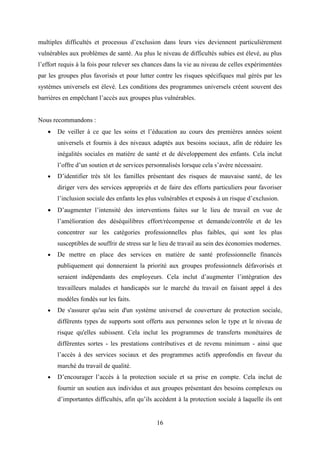 16
multiples difficultés et processus d’exclusion dans leurs vies deviennent particulièrement
vulnérables aux problèmes de santé. Au plus le niveau de difficultés subies est élevé, au plus
l’effort requis à la fois pour relever ses chances dans la vie au niveau de celles expérimentées
par les groupes plus favorisés et pour lutter contre les risques spécifiques mal gérés par les
systèmes universels est élevé. Les conditions des programmes universels créent souvent des
barrières en empêchant l’accès aux groupes plus vulnérables.
Nous recommandons :
 De veiller à ce que les soins et l’éducation au cours des premières années soient
universels et fournis à des niveaux adaptés aux besoins sociaux, afin de réduire les
inégalités sociales en matière de santé et de développement des enfants. Cela inclut
l’offre d’un soutien et de services personnalisés lorsque cela s’avère nécessaire.
 D’identifier très tôt les familles présentant des risques de mauvaise santé, de les
diriger vers des services appropriés et de faire des efforts particuliers pour favoriser
l’inclusion sociale des enfants les plus vulnérables et exposés à un risque d’exclusion.
 D’augmenter l’intensité des interventions faites sur le lieu de travail en vue de
l’amélioration des déséquilibres effort/récompense et demande/contrôle et de les
concentrer sur les catégories professionnelles plus faibles, qui sont les plus
susceptibles de souffrir de stress sur le lieu de travail au sein des économies modernes.
 De mettre en place des services en matière de santé professionnelle financés
publiquement qui donneraient la priorité aux groupes professionnels défavorisés et
seraient indépendants des employeurs. Cela inclut d’augmenter l’intégration des
travailleurs malades et handicapés sur le marché du travail en faisant appel à des
modèles fondés sur les faits.
 De s'assurer qu'au sein d'un système universel de couverture de protection sociale,
différents types de supports sont offerts aux personnes selon le type et le niveau de
risque qu'elles subissent. Cela inclut les programmes de transferts monétaires de
différentes sortes - les prestations contributives et de revenu minimum - ainsi que
l’accès à des services sociaux et des programmes actifs approfondis en faveur du
marché du travail de qualité.
 D’encourager l’accès à la protection sociale et sa prise en compte. Cela inclut de
fournir un soutien aux individus et aux groupes présentant des besoins complexes ou
d’importantes difficultés, afin qu’ils accèdent à la protection sociale à laquelle ils ont
 